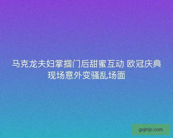 马克龙夫妇掌掴门后甜蜜互动 欧冠庆典现场意外变骚乱场面