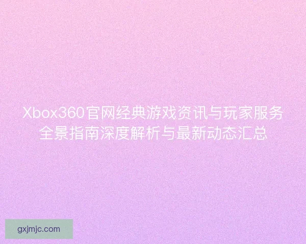 Xbox360官网经典游戏资讯与玩家服务全景指南深度解析与最新动态汇总