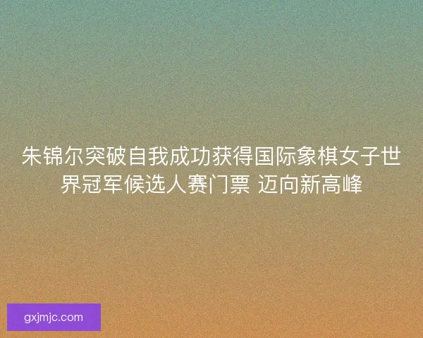 朱锦尔突破自我成功获得国际象棋女子世界冠军候选人赛门票 迈向新高峰