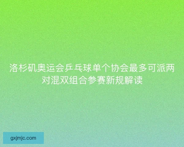 洛杉矶奥运会乒乓球单个协会最多可派两对混双组合参赛新规解读