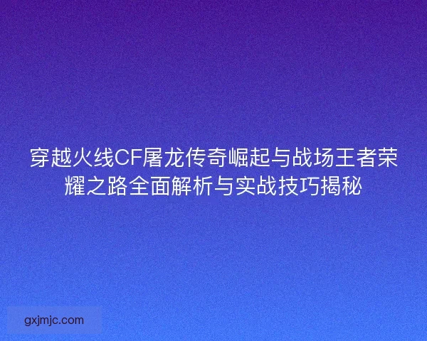 穿越火线CF屠龙传奇崛起与战场王者荣耀之路全面解析与实战技巧揭秘