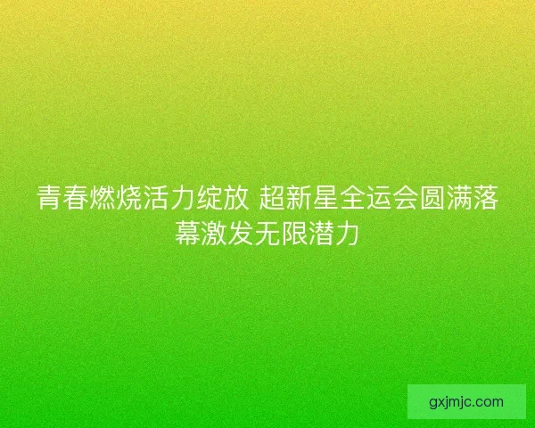 青春燃烧活力绽放 超新星全运会圆满落幕激发无限潜力