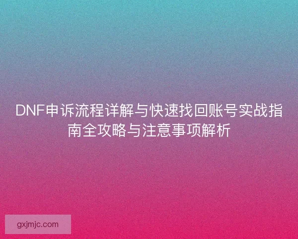 DNF申诉流程详解与快速找回账号实战指南全攻略与注意事项解析