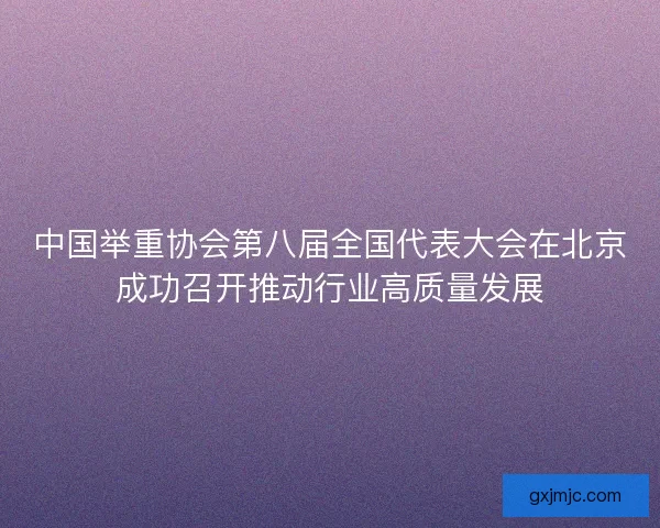 中国举重协会第八届全国代表大会在北京成功召开推动行业高质量发展