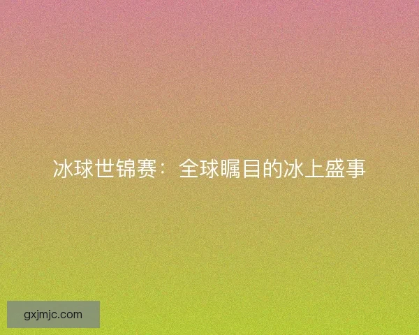 冰球世锦赛：全球瞩目的冰上盛事