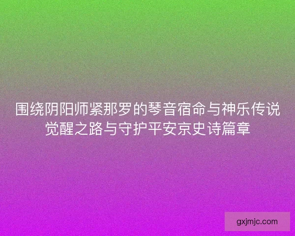 围绕阴阳师紧那罗的琴音宿命与神乐传说觉醒之路与守护平安京史诗篇章