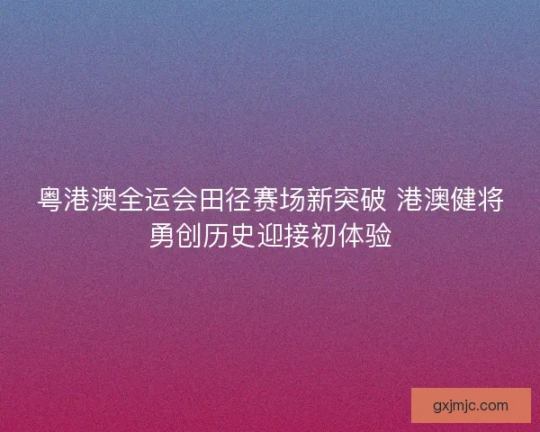 粤港澳全运会田径赛场新突破 港澳健将勇创历史迎接初体验