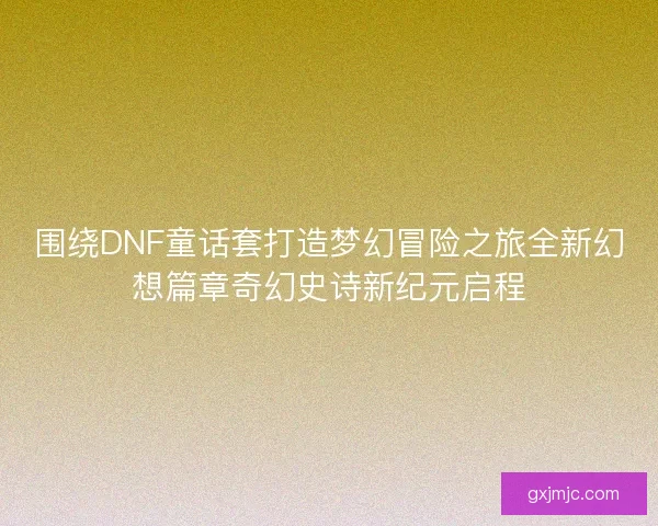 围绕DNF童话套打造梦幻冒险之旅全新幻想篇章奇幻史诗新纪元启程