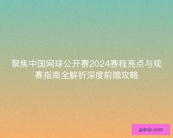 聚焦中国网球公开赛2024赛程亮点与观赛指南全解析深度前瞻攻略