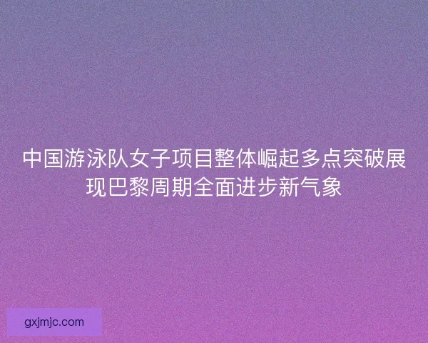 中国游泳队女子项目整体崛起多点突破展现巴黎周期全面进步新气象