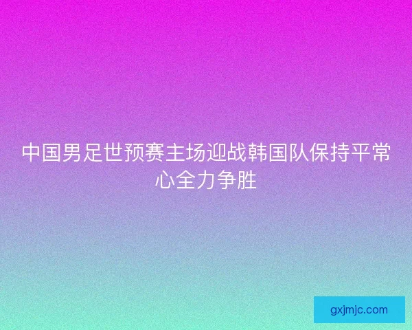 中国男足世预赛主场迎战韩国队保持平常心全力争胜