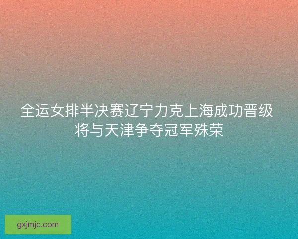 全运女排半决赛辽宁力克上海成功晋级 将与天津争夺冠军殊荣