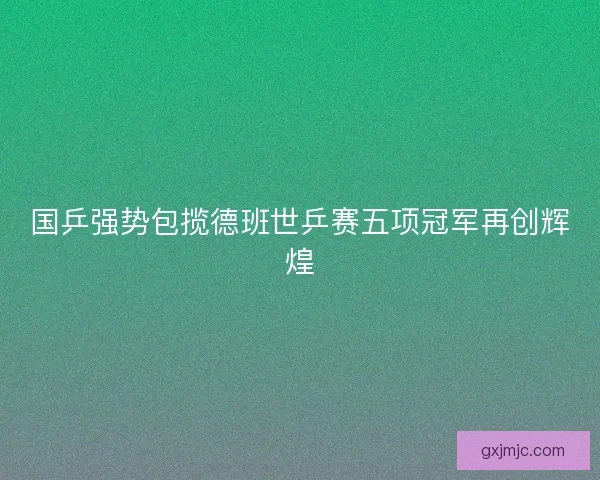 国乒强势包揽德班世乒赛五项冠军再创辉煌 国乒强势包揽德班世乒赛五项冠军再创辉煌