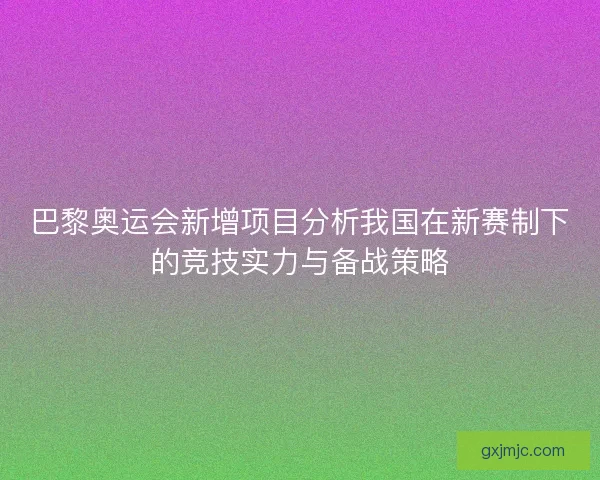 巴黎奥运会新增项目分析我国在新赛制下的竞技实力与备战策略