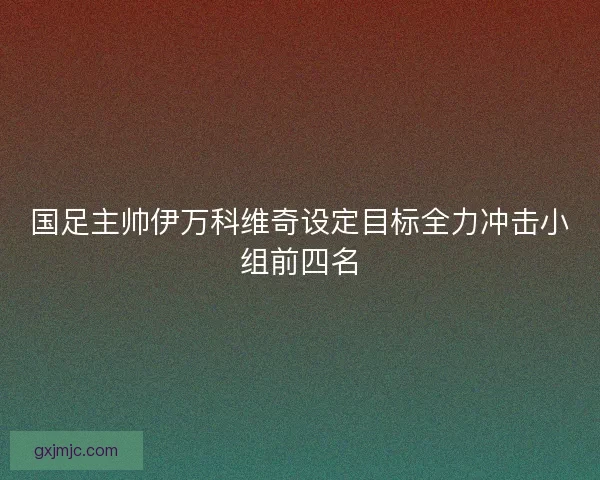 国足主帅伊万科维奇设定目标全力冲击小组前四名