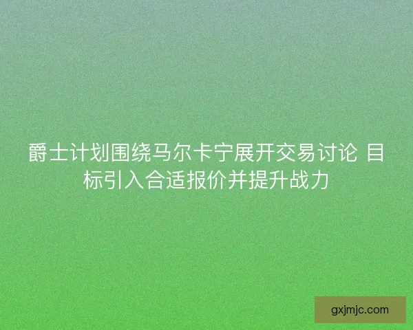 爵士计划围绕马尔卡宁展开交易讨论 目标引入合适报价并提升战力