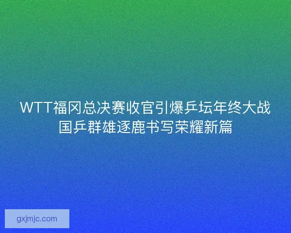 WTT福冈总决赛收官引爆乒坛年终大战国乒群雄逐鹿书写荣耀新篇