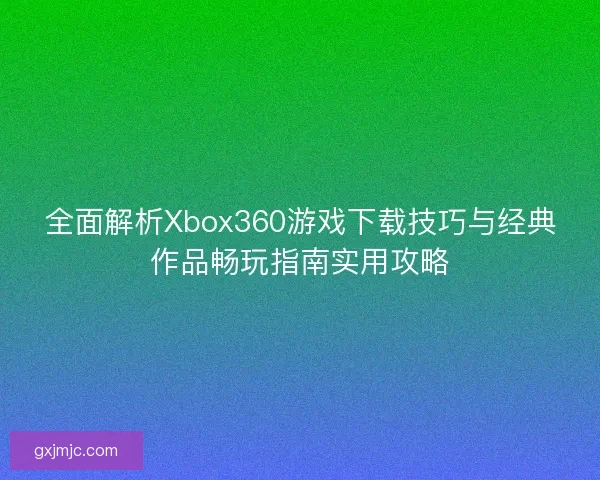全面解析Xbox360游戏下载技巧与经典作品畅玩指南实用攻略