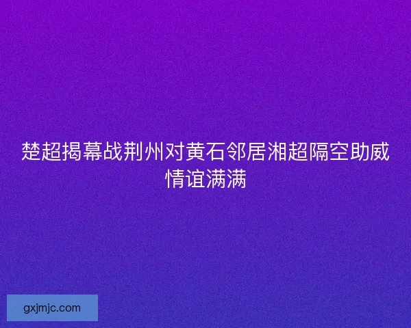 楚超揭幕战荆州对黄石邻居湘超隔空助威情谊满满