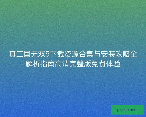 真三国无双5下载资源合集与安装攻略全解析指南高清完整版免费体验